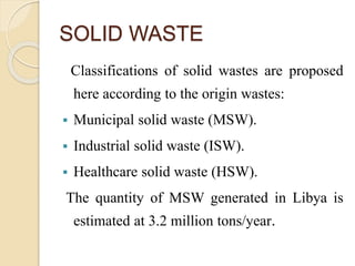 SOLID WASTE
Classifications of solid wastes are proposed
here according to the origin wastes:
 Municipal solid waste (MSW).
 Industrial solid waste (ISW).
 Healthcare solid waste (HSW).
The quantity of MSW generated in Libya is
estimated at 3.2 million tons/year.
 