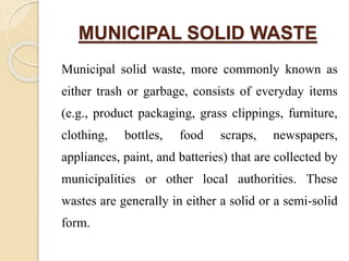 MUNICIPAL SOLID WASTE
Municipal solid waste, more commonly known as
either trash or garbage, consists of everyday items
(e.g., product packaging, grass clippings, furniture,
clothing, bottles, food scraps, newspapers,
appliances, paint, and batteries) that are collected by
municipalities or other local authorities. These
wastes are generally in either a solid or a semi-solid
form.
 