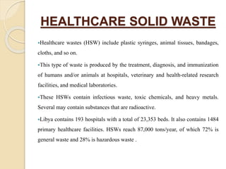 HEALTHCARE SOLID WASTE
Healthcare wastes (HSW) include plastic syringes, animal tissues, bandages,
cloths, and so on.
This type of waste is produced by the treatment, diagnosis, and immunization
of humans and/or animals at hospitals, veterinary and health-related research
facilities, and medical laboratories.
These HSWs contain infectious waste, toxic chemicals, and heavy metals.
Several may contain substances that are radioactive.
Libya contains 193 hospitals with a total of 23,353 beds. It also contains 1484
primary healthcare facilities. HSWs reach 87,000 tons/year, of which 72% is
general waste and 28% is hazardous waste .
 