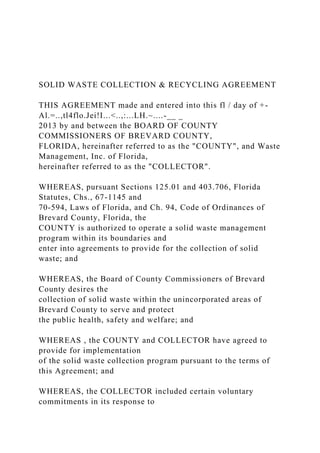 SOLID WASTE COLLECTION & RECYCLING AGREEMENT
THIS AGREEMENT made and entered into this fl / day of +-
Al.=..,tl4flo.Jei!I...<..,:...LH.~....-__ _
2013 by and between the BOARD OF COUNTY
COMMISSIONERS OF BREVARD COUNTY,
FLORIDA, hereinafter referred to as the "COUNTY", and Waste
Management, Inc. of Florida,
hereinafter referred to as the "COLLECTOR".
WHEREAS, pursuant Sections 125.01 and 403.706, Florida
Statutes, Chs., 67-1145 and
70-594, Laws of Florida, and Ch. 94, Code of Ordinances of
Brevard County, Florida, the
COUNTY is authorized to operate a solid waste management
program within its boundaries and
enter into agreements to provide for the collection of solid
waste; and
WHEREAS, the Board of County Commissioners of Brevard
County desires the
collection of solid waste within the unincorporated areas of
Brevard County to serve and protect
the public health, safety and welfare; and
WHEREAS , the COUNTY and COLLECTOR have agreed to
provide for implementation
of the solid waste collection program pursuant to the terms of
this Agreement; and
WHEREAS, the COLLECTOR included certain voluntary
commitments in its response to
 