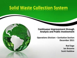 Solid Waste Collection System
Continuous Improvement through
Analysis and Public Involvement
Operations Division – Sanitation Section
December 2011
Rod Sage
Ian Broome
Scott Haddow
 