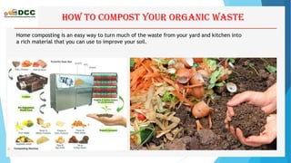 How to Compost your organic waste
Home composting is an easy way to turn much of the waste from your yard and kitchen into
a rich material that you can use to improve your soil.
 