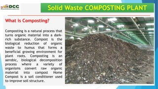Solid Waste COMPOSTING PLANT
What is Composting?
Composting is a natural process that
turns organic material into a dark-
rich substance. Compost is the
biological reduction of organic
waste to humus that forms a
beneficial growing environment for
plant roots. Composting is an
aerobic, biological decomposition
process where a variety of
organisms convert raw organic
material into compost Home
Compost is a soil conditioner used
to improve soil structure.
 