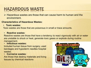 HAZARDOUS WASTE
 Hazardous wastes are those that can cause harm to human and the
environment.
• Toxic wastes:
Toxic wastes are those that are poisonous in small or trace amounts.
• Reactive wastes:
Reactive wastes are those that have a tendency to react vigorously with air or water
are unstable to shock or heat, generate toxic gases or explode during routine
management.
• Infectious wastes:
Included human tissue from surgery, used
bandages and hypoderm needles hospital
wastes.
Characteristics of Hazardous Wastes:
• Corrosive wastes:
Are those that destroy materials and living
tissues by chemical reactions
 
