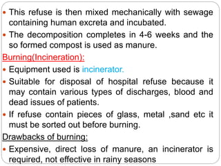  This refuse is then mixed mechanically with sewage
containing human excreta and incubated.
 The decomposition completes in 4-6 weeks and the
so formed compost is used as manure.
Burning(Incineration):
 Equipment used is incinerator.
 Suitable for disposal of hospital refuse because it
may contain various types of discharges, blood and
dead issues of patients.
 If refuse contain pieces of glass, metal ,sand etc it
must be sorted out before burning.
Drawbacks of burning:
 Expensive, direct loss of manure, an incinerator is
required, not effective in rainy seasons
 