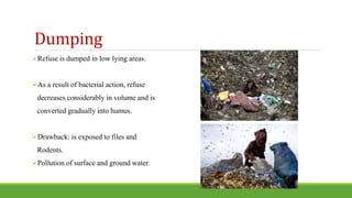 Dumping
Refuse is dumped in low lying areas.
As a result of bacterial action, refuse
decreases considerably in volume and is
converted gradually into humus.
Drawback: is exposed to files and
Rodents.
Pollution of surface and ground water.
 