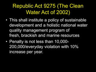 Republic Act 9275 (The Clean
       Water Act of 2002)
• This shall institute a policy of sustainable
  development and a holistic national water
  quality management program of
  fresh, brackish and marine resources
• Penalty is not less than 10,000-
  200,000/everyday violation with 10%
  increase per year.
 
