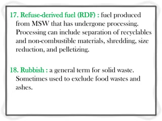 17. Refuse-derived fuel (RDF) : fuel produced
  from MSW that has undergone processing.
  Processing can include separation of recyclables
  and non-combustible materials, shredding, size
  reduction, and pelletizing.

18. Rubbish : a general term for solid waste.
  Sometimes used to exclude food wastes and
  ashes.
 