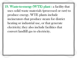 19. Waste-to-energy (WTE) plant : a facility that
  uses solid waste materials (processed or raw) to
  produce energy. WTE plants include
  incinerators that produce steam for district
  heating or industrial use, or that generate
  electricity; they also include facilities that
  convert landfill gas to electricity.
 