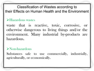 Classification of Wastes according to
their Effects on Human Health and the Environment

Hazardous wastes
waste that is reactive, toxic, corrosive, or
otherwise dangerous to living things and/or the
environment. Many industrial by-products are
hazardous.

Non-hazardous
Substances safe to use commercially, industrially,
agriculturally, or economically.
 