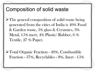 Composition of solid waste
The general composition of solid waste being
 generated from the cities of India is 40% Food
 & Garden waste, 5% glass & Ceramics, 3%
 Metal, 15% inert, 4% Plastic/ Rubber, 6 %
 Textile, 27 % Paper.

Total Organic Fraction - 40%, Combustible
 Fraction - 37%, Recyclables - 8%, Inert - 15%
 