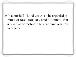 In a nutshell “ Solid waste can be regarded as
 refuse or waste from any kind of source”. But
 any refuse or waste can be economic resource
 to others.
 