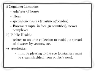 ii) Container Locations:
   -   side/rear of house
   -   alleys
   -   special enclosures (apartment/condos)
   -   Basement (apts. in foreign countries)/ newer
       complexes
iii) Public Health:
     - relates to on-time collection to avoid the spread
       of diseases by vectors, etc.
iv) Aesthetics:
         - must be pleasing to the eye (containers must
           be clean, shielded from public’s view).
 