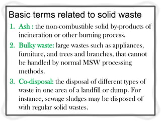 Basic terms related to solid waste
1. Ash : the non-combustible solid by-products of
   incineration or other burning process.
2. Bulky waste: large wastes such as appliances,
   furniture, and trees and branches, that cannot
   be handled by normal MSW processing
   methods.
3. Co-disposal: the disposal of different types of
   waste in one area of a landfill or dump. For
   instance, sewage sludges may be disposed of
   with regular solid wastes.
 