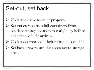 Set-out, set back
 Collectors have to enter property
 Set out crew carries full containers from
  resident storage location to curb/ alley before
  collection vehicle arrives.
 Collection crew load their refuse into vehicle
 Set-back crew return the container to storage
  area.
 