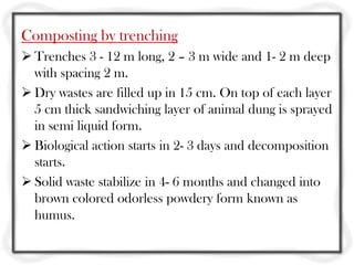 Composting by trenching
 Trenches 3 - 12 m long, 2 – 3 m wide and 1- 2 m deep
  with spacing 2 m.
 Dry wastes are filled up in 15 cm. On top of each layer
  5 cm thick sandwiching layer of animal dung is sprayed
  in semi liquid form.
 Biological action starts in 2- 3 days and decomposition
  starts.
 Solid waste stabilize in 4- 6 months and changed into
  brown colored odorless powdery form known as
  humus.
 