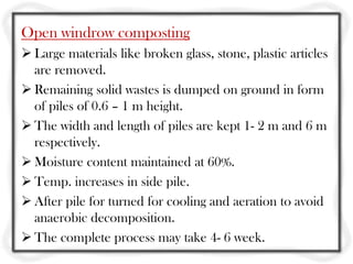 Open windrow composting
 Large materials like broken glass, stone, plastic articles
  are removed.
 Remaining solid wastes is dumped on ground in form
  of piles of 0.6 – 1 m height.
 The width and length of piles are kept 1- 2 m and 6 m
  respectively.
 Moisture content maintained at 60%.
 Temp. increases in side pile.
 After pile for turned for cooling and aeration to avoid
  anaerobic decomposition.
 The complete process may take 4- 6 week.
 