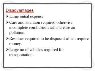Disadvantages
Large initial expense.
Care and attention required otherwise
  incomplete combustion will increase air
  pollution.
Residues required to be disposed which require
  money.
Large no of vehicles required for
  transportation.
 