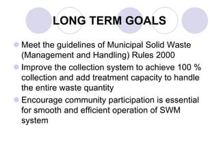 LONG TERM GOALS
 Meet the guidelines of Municipal Solid Waste
(Management and Handling) Rules 2000
 Improve the collection system to achieve 100 %
collection and add treatment capacity to handle
the entire waste quantity
 Encourage community participation is essential
for smooth and efficient operation of SWM
system
 