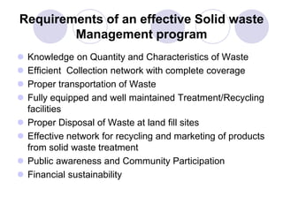 Requirements of an effective Solid waste
Management program
 Knowledge on Quantity and Characteristics of Waste
 Efficient Collection network with complete coverage
 Proper transportation of Waste
 Fully equipped and well maintained Treatment/Recycling
facilities
 Proper Disposal of Waste at land fill sites
 Effective network for recycling and marketing of products
from solid waste treatment
 Public awareness and Community Participation
 Financial sustainability
 