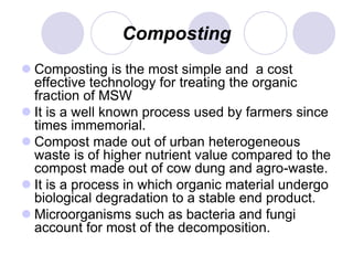 Composting
 Composting is the most simple and a cost
effective technology for treating the organic
fraction of MSW
 It is a well known process used by farmers since
times immemorial.
 Compost made out of urban heterogeneous
waste is of higher nutrient value compared to the
compost made out of cow dung and agro-waste.
 It is a process in which organic material undergo
biological degradation to a stable end product.
 Microorganisms such as bacteria and fungi
account for most of the decomposition.
 