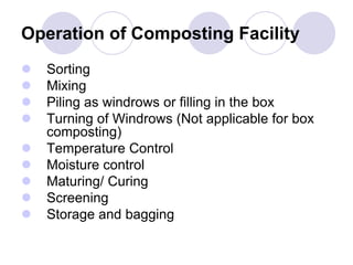 Operation of Composting Facility
 Sorting
 Mixing
 Piling as windrows or filling in the box
 Turning of Windrows (Not applicable for box
composting)
 Temperature Control
 Moisture control
 Maturing/ Curing
 Screening
 Storage and bagging
 