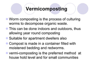 Vermicomposting
 Worm composting is the process of culturing
worms to decompose organic waste.
 This can be done indoors and outdoors, thus
allowing year round composting
 Suitable for apartment dwellers also
 Compost is made in a container filled with
moistened bedding and redworms.
 vermi-composting is the preferred method at
house hold level and for small communities
 