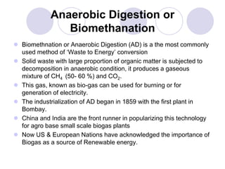 Anaerobic Digestion or
Biomethanation
 Biomethnation or Anaerobic Digestion (AD) is a the most commonly
used method of ‘Waste to Energy’ conversion
 Solid waste with large proportion of organic matter is subjected to
decomposition in anaerobic condition, it produces a gaseous
mixture of CH4 (50- 60 %) and CO2.
 This gas, known as bio-gas can be used for burning or for
generation of electricity.
 The industrialization of AD began in 1859 with the first plant in
Bombay.
 China and India are the front runner in popularizing this technology
for agro base small scale biogas plants
 Now US & European Nations have acknowledged the importance of
Biogas as a source of Renewable energy.
 