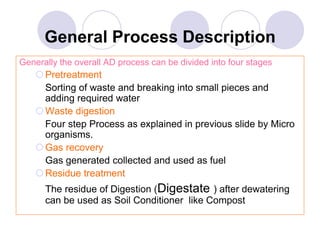 General Process Description
Generally the overall AD process can be divided into four stages
Pretreatment
Sorting of waste and breaking into small pieces and
adding required water
Waste digestion
Four step Process as explained in previous slide by Micro
organisms.
Gas recovery
Gas generated collected and used as fuel
Residue treatment
The residue of Digestion (Digestate ) after dewatering
can be used as Soil Conditioner like Compost
 