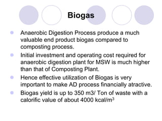 Biogas
 Anaerobic Digestion Process produce a much
valuable end product biogas compared to
composting process.
 Initial investment and operating cost required for
anaerobic digestion plant for MSW is much higher
than that of Composting Plant.
 Hence effective utilization of Biogas is very
important to make AD process financially atractive.
 Biogas yield is up to 350 m3/ Ton of waste with a
calorific value of about 4000 kcal/m3
 