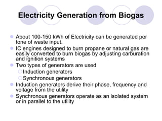 Electricity Generation from Biogas
 About 100-150 kWh of Electricity can be generated per
tone of waste input.
 IC engines designed to burn propane or natural gas are
easily converted to burn biogas by adjusting carburation
and ignition systems
 Two types of generators are used
Induction generators
Synchronous generators
 Induction generators derive their phase, frequency and
voltage from the utility
 Synchronous generators operate as an isolated system
or in parallel to the utility
 