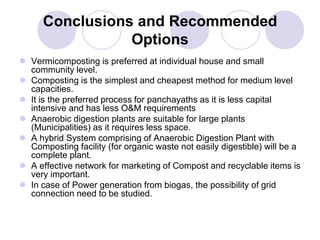 Conclusions and Recommended
Options
 Vermicomposting is preferred at individual house and small
community level.
 Composting is the simplest and cheapest method for medium level
capacities.
 It is the preferred process for panchayaths as it is less capital
intensive and has less O&M requirements
 Anaerobic digestion plants are suitable for large plants
(Municipalities) as it requires less space.
 A hybrid System comprising of Anaerobic Digestion Plant with
Composting facility (for organic waste not easily digestible) will be a
complete plant.
 A effective network for marketing of Compost and recyclable items is
very important.
 In case of Power generation from biogas, the possibility of grid
connection need to be studied.
 