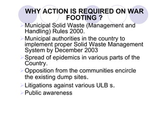 WHY ACTION IS REQUIRED ON WAR
FOOTING ?
Municipal Solid Waste (Management and
Handling) Rules 2000.
Municipal authorities in the country to
implement proper Solid Waste Management
System by December 2003
Spread of epidemics in various parts of the
Country.
Opposition from the communities encircle
the existing dump sites.
Litigations against various ULB s.
Public awareness
 