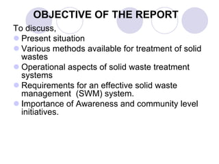 OBJECTIVE OF THE REPORT
To discuss,
 Present situation
 Various methods available for treatment of solid
wastes
 Operational aspects of solid waste treatment
systems
 Requirements for an effective solid waste
management (SWM) system.
 Importance of Awareness and community level
initiatives.
 