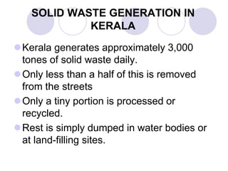 SOLID WASTE GENERATION IN
KERALA
Kerala generates approximately 3,000
tones of solid waste daily.
Only less than a half of this is removed
from the streets
Only a tiny portion is processed or
recycled.
Rest is simply dumped in water bodies or
at land-filling sites.
 