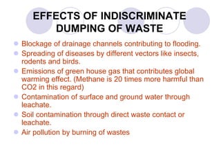 EFFECTS OF INDISCRIMINATE
DUMPING OF WASTE
 Blockage of drainage channels contributing to flooding.
 Spreading of diseases by different vectors like insects,
rodents and birds.
 Emissions of green house gas that contributes global
warming effect. (Methane is 20 times more harmful than
CO2 in this regard)
 Contamination of surface and ground water through
leachate.
 Soil contamination through direct waste contact or
leachate.
 Air pollution by burning of wastes
 