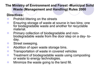 The Ministry of Environment and Forest -Municipal Solid
Waste (Management and Handling) Rules 2000
Directives:
 Prohibit littering on the streets
 Ensuring storage of waste at source in two bins; one
for biodegradable waste and another for recyclable
material.
 Primary collection of biodegradable and non-
biodegradable waste from the door step on a day- to-
day.
 Street sweeping.
 Abolition of open waste storage bins.
 Transportation of waste in covered vehicles
 Treatment of biodegradable waste using composting
or waste to energy technologies.
 Minimize the waste going to the land fill.
 