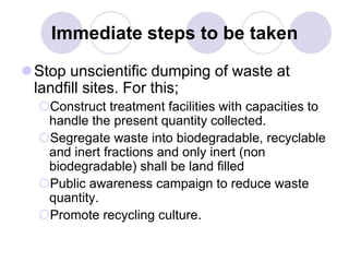 Immediate steps to be taken
Stop unscientific dumping of waste at
landfill sites. For this;
Construct treatment facilities with capacities to
handle the present quantity collected.
Segregate waste into biodegradable, recyclable
and inert fractions and only inert (non
biodegradable) shall be land filled
Public awareness campaign to reduce waste
quantity.
Promote recycling culture.
 