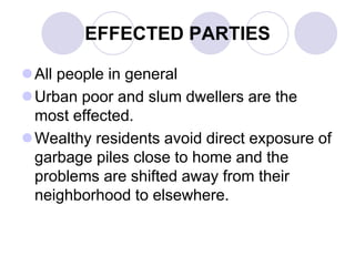 EFFECTED PARTIES
All people in general
Urban poor and slum dwellers are the
most effected.
Wealthy residents avoid direct exposure of
garbage piles close to home and the
problems are shifted away from their
neighborhood to elsewhere.
 