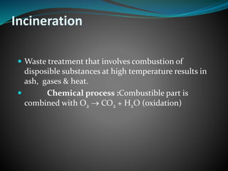 Incineration 
 Waste treatment that involves combustion of 
disposible substances at high temperature results in 
ash, gases & heat. 
 Chemical process :Combustible part is 
combined with O2  CO2 + H2O (oxidation) 
 