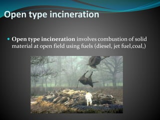 Open type incineration 
 Open type incineration involves combustion of solid 
material at open field using fuels (diesel, jet fuel,coal,) 
 