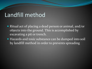 Landfill method 
 Ritual act of placing a dead person or animal, and/or 
objects into the ground. This is accomplished by 
excavating a pit or trench. 
 Hazards and toxic substance can be dumped into soil 
by landfill method in order to prevents spreading 
 