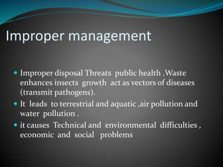 Improper management 
 Improper disposal Threats public health .Waste 
enhances insects growth act as vectors of diseases 
(transmit pathogens). 
 It leads to terrestrial and aquatic ,air pollution and 
water pollution . 
 it causes Technical and environmental difficulties , 
economic and social problems 
 