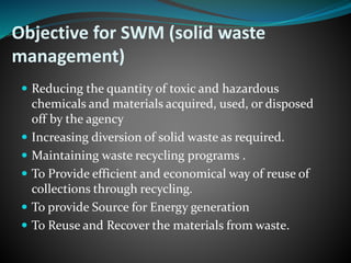 Objective for SWM (solid waste 
management) 
 Reducing the quantity of toxic and hazardous 
chemicals and materials acquired, used, or disposed 
off by the agency 
 Increasing diversion of solid waste as required. 
 Maintaining waste recycling programs . 
 To Provide efficient and economical way of reuse of 
collections through recycling. 
 To provide Source for Energy generation 
 To Reuse and Recover the materials from waste. 
 