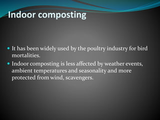 Indoor composting 
 It has been widely used by the poultry industry for bird 
mortalities. 
 Indoor composting is less affected by weather events, 
ambient temperatures and seasonality and more 
protected from wind, scavengers. 
 