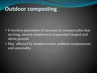 Outdoor composting 
 It involves placement of carcasses in compost piles that 
are long, narrow windrows or trapezoidal shaped and 
above ground. 
 May affected by weather events, ambient temperatures 
and seasonality 
 