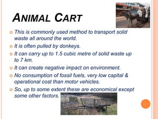 ANIMAL CART
 This is commonly used method to transport solid
waste all around the world.
 It is often pulled by donkeys.
 It can carry up to 1.5 cubic metre of solid waste up
to 7 km.
 It can create negative impact on environment.
 No consumption of fossil fuels, very low capital &
operational cost than motor vehicles.
 So, up to some extent these are economical except
some other factors.
 