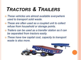 TRACTORS & TRAILERS
 These vehicles are almost available everywhere
used to transport solid waste.
 These are often used as a coupled unit to collect
refuse from household or storage points.
 Trailers can be used as a transfer station as it can
be separated from tractors easily.
 These have low capital cost, capacity to transport
waste is also more.
 