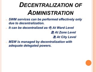 DECENTRALIZATION OF
ADMINISTRATION
o SWM services can be performed effectively only
due to decentralization.
o It can be decentralized as-1) At Ward Level
2) At Zone Level
3) At City Level
o MSW is managed by decentralization with
adequate delegated powers.
 
