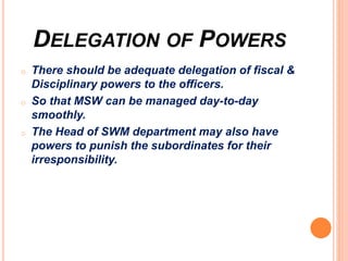 DELEGATION OF POWERS
o There should be adequate delegation of fiscal &
Disciplinary powers to the officers.
o So that MSW can be managed day-to-day
smoothly.
o The Head of SWM department may also have
powers to punish the subordinates for their
irresponsibility.
 